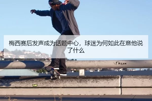 梅西赛后发声成为话题中心，球迷为何如此在意他说了什么