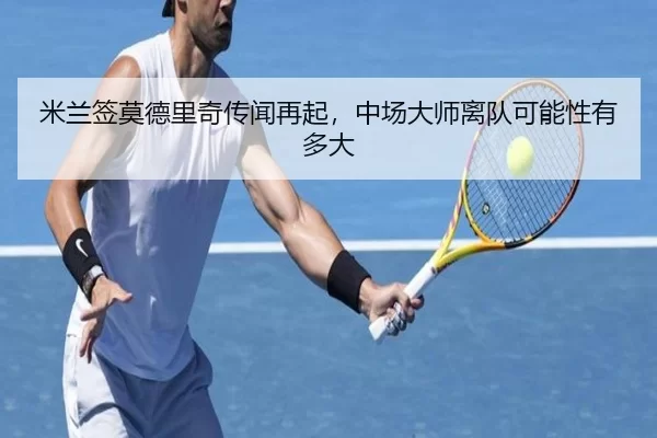米兰签莫德里奇传闻再起，中场大师离队可能性有多大